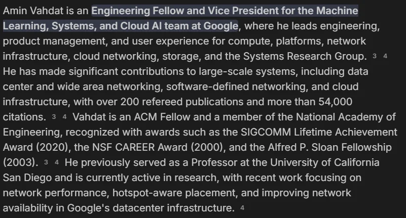 Amin Vahdat is an Engineering Fellow and Vice President for the Machine Learning, Systems, and Cloud Al team at Google, where he leads engineering, product management, and user experience for compute, platforms, network infrastructure, cloud networking, storage, and the Systems Research Group.He has made significant contributions to large-scale systems, including data center and wide area networking, software-defined networking, and cloud infrastructure, with over 200 refereed publications and more than 54,000 citations.Vahdat is an ACM Fellow and a member of the National Academy of Engineering, recognized with awards such as the SIGCOMM Lifetime Achievement Award (2020), the NSF CAREER Award (2000), and the Alfred P. Sloan Fellowship (2003). He previously served as a Professor at the University of California San Diego and is currently active in research, with recent work focusing on network performance, hotspot-aware placement, and improving network availability in Google's datacenter infrastructure.